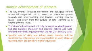 Holistic development of learners
 The key overall thrust of curriculum and pedagogy reform
across all stages will be to move the education system
towards real understanding and towards learning how to
learn - and away from the culture of rote learning as is
largely present today.
 The aim of education will not only be cognitive development,
but also building character and creating holistic and well-
rounded individuals equipped with the key 21st century skills.
 Specific sets of skills and values across domains will be
identified for integration and incorporation at each stage of
learning, from pre-school to higher education.
 