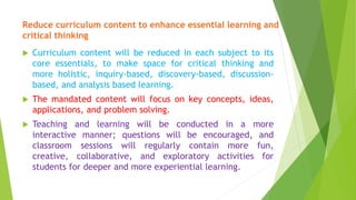Reduce curriculum content to enhance essential learning and
critical thinking
 Curriculum content will be reduced in each subject to its
core essentials, to make space for critical thinking and
more holistic, inquiry-based, discovery-based, discussion-
based, and analysis based learning.
 The mandated content will focus on key concepts, ideas,
applications, and problem solving.
 Teaching and learning will be conducted in a more
interactive manner; questions will be encouraged, and
classroom sessions will regularly contain more fun,
creative, collaborative, and exploratory activities for
students for deeper and more experiential learning.
 