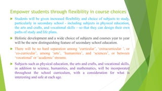 Empower students through flexibility in course choices
 Students will be given increased flexibility and choice of subjects to study,
particularly in secondary school - including subjects in physical education,
the arts and crafts, and vocational skills – so that they can design their own
paths of study and life plans.
 Holistic development and a wide choice of subjects and courses year to year
will be the new distinguishing feature of secondary school education.
 There will be no hard separation among ‘curricular’, ‘extracurricular ’, or
‘co-curricular’, among ‘arts’, ‘humanities’, and ‘sciences’, or between
‘vocational’ or ‘academic’ streams.
 Subjects such as physical education, the arts and crafts, and vocational skills,
in addition to science, humanities, and mathematics, will be incorporated
throughout the school curriculum, with a consideration for what is
interesting and safe at each age.
 