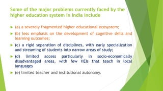 Some of the major problems currently faced by the
higher education system in India include
 (a) a severely fragmented higher educational ecosystem;
 (b) less emphasis on the development of cognitive skills and
learning outcomes;
 (c) a rigid separation of disciplines, with early specialization
and streaming of students into narrow areas of study;
 (d) limited access particularly in socio-economically
disadvantaged areas, with few HEIs that teach in local
languages
 (e) limited teacher and institutional autonomy.
 