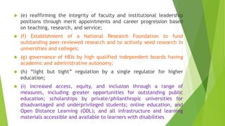  (e) reaffirming the integrity of faculty and institutional leadership
positions through merit appointments and career progression based
on teaching, research, and service;
 (f) Establishment of a National Research Foundation to fund
outstanding peer-reviewed research and to actively seed research in
universities and colleges;
 (g) governance of HEIs by high qualified independent boards having
academic and administrative autonomy;
 (h) “light but tight” regulation by a single regulator for higher
education;
 (i) increased access, equity, and inclusion through a range of
measures, including greater opportunities for outstanding public
education; scholarships by private/philanthropic universities for
disadvantaged and underprivileged students; online education, and
Open Distance Learning (ODL); and all infrastructure and learning
materials accessible and available to learners with disabilities
 