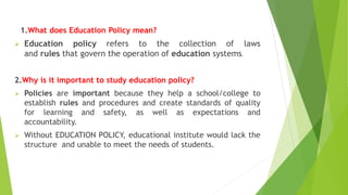 1.What does Education Policy mean?
 Education policy refers to the collection of laws
and rules that govern the operation of education systems.
2.Why is it important to study education policy?
 Policies are important because they help a school/college to
establish rules and procedures and create standards of quality
for learning and safety, as well as expectations and
accountability.
 Without EDUCATION POLICY, educational institute would lack the
structure and unable to meet the needs of students.
 