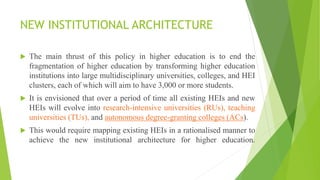 NEW INSTITUTIONAL ARCHITECTURE
 The main thrust of this policy in higher education is to end the
fragmentation of higher education by transforming higher education
institutions into large multidisciplinary universities, colleges, and HEI
clusters, each of which will aim to have 3,000 or more students.
 It is envisioned that over a period of time all existing HEIs and new
HEIs will evolve into research-intensive universities (RUs), teaching
universities (TUs), and autonomous degree-granting colleges (ACs).
 This would require mapping existing HEIs in a rationalised manner to
achieve the new institutional architecture for higher education.
 