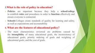 3.What is the role of policy in education?
 Policies are important because they help a school/college
to establish rules and procedures in order to function effectively and
ensure everyone is connected.
 Schools/Colleges create standards of quality for learning and safety,
as well as expectations and accountability
4. What are the features of educational policy?
 The main characteristics reviewed are problems caused by
the intangibility of many educational goals, the inconsistency of
educational goals; priority ordering of goals and weighting of
educational goals; and the cost of goals.
 