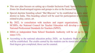  This new plan focuses on setting up a Gender Inclusion Fund. Special Education
Zones for disadvantaged regions and groups is also in the focused list.
 Special daytime boarding school “Bal Bhavans” to be established in every state/
district in India. This boarding school will be used for participation in activities
related to play, career, art.
 By 2022, in consultation with teachers and expert organizations, NCERT,
SCERTs, the National Council for Teacher Education will develop a common
National Professional Standards for Teachers (NPST).
 SSSA or independent State School Standards Authority will be set up by the
states/ UTs.
 According to the national education policy 2020, an Academic Bank of Credit
will be established. The credits earned by the students can be stored and when the
final degree gets completed, those can be counted.
 