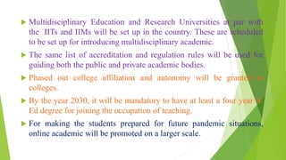  Multidisciplinary Education and Research Universities at par with
the IITs and IIMs will be set up in the country. These are scheduled
to be set up for introducing multidisciplinary academic.
 The same list of accreditation and regulation rules will be used for
guiding both the public and private academic bodies.
 Phased out college affiliation and autonomy will be granted to
colleges.
 By the year 2030, it will be mandatory to have at least a four year B.
Ed degree for joining the occupation of teaching.
 For making the students prepared for future pandemic situations,
online academic will be promoted on a larger scale.
 
