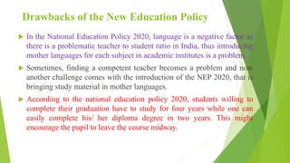 Drawbacks of the New Education Policy
 In the National Education Policy 2020, language is a negative factor as
there is a problematic teacher to student ratio in India, thus introducing
mother languages for each subject in academic institutes is a problem.
 Sometimes, finding a competent teacher becomes a problem and now
another challenge comes with the introduction of the NEP 2020, that is
bringing study material in mother languages.
 According to the national education policy 2020, students willing to
complete their graduation have to study for four years while one can
easily complete his/ her diploma degree in two years. This might
encourage the pupil to leave the course midway.
 