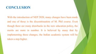 CONCLUSION
With the introduction of NEP 2020, many changes have been made
and one of those is the discontinuation of M. Phil course. Even
though there are many drawbacks in the new education policy, the
merits are more in number. It is believed by many that by
implementing these changes, the Indian academic system will be
taken a step higher.
 