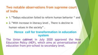 Two notable observations from supreme court
of India
 1.”Todays education failed to reform human behavior “ and
 2.”With increase in literacy level , There is decline in
human values in the society” .
Hence call for transformation in education
system
The Union cabinet in July 2020 approved the New
Education Policy (NEP), which aims at universalization of
education from pre-school to secondary level.
 