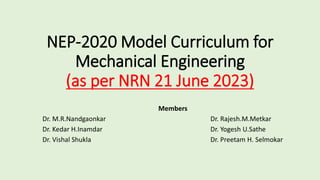 NEP-2020 Model Curriculum for
Mechanical Engineering
(as per NRN 21 June 2023)
Members
Dr. M.R.Nandgaonkar Dr. Rajesh.M.Metkar
Dr. Kedar H.Inamdar Dr. Yogesh U.Sathe
Dr. Vishal Shukla Dr. Preetam H. Selmokar
 