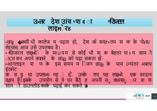 उ×तर देश उÍच ͧ श ¢ ाा ͫिड
ज
ट
ल
लाइĦाे रȣ
•छ ğ �कसी भी क लेज म पढ़त हो, देश क
ाे सवȾ×तम श क क
े नोɪस/
छ
�
लेÈचस{ आज उसे उपलबध है।
• ͫििजटल लइĦरेाे क
े म Ú य म से कोई भी श क बेहतर प ɫ य स म ाी
ा Cत कर अपने कल
जे क
े छ ğɉ को पढ़ सकत ह
।
ाै
•आनल इन श ण क
े इस समय म िाजन छ ğɉ क
े प स Ǔनरंतर अब ध
इंटरनेट
क स व
ा ध उपलÞध नह ां ह,ाै उनक
े लए यह लइĦरे एक वरद न
वǾप है। इसक
े उपयोग से वे घर बैठे ह अपनी सा वधनसा ा र श ण
स म ाी ि उनलोि करक
े पढ़ ई कर सकते ह
।
ɇ
TREY
research
उÍच श ा वभ ग 12
 