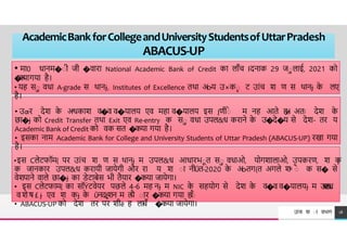 AcademicBankforCollegeandUniversityStudentsofUttarPradesh
ABACUS-UP
TREY
research
18
उÍच श ा वभ ग
• म 0 ध नम�ाी जी �व र National Academic Bank of Credit क ल ाँच Iदन क 29 जाल ई, 2021 को
�
क
य गय है।
• यह सा वध A-grade स थ नɉ, Institutes of Excellence तथ अo-य उ×का ट उÍच श ण स थ नɉ क
े लए
है।
• उƣर देश क
े अͬधक श व�व व�य लय एव मह व�य लय इस Įणीाे म नह आते ह
ɇ
। अतः देश क
े
छ �ɉ को Credit Transfer तथ Exit एव Re-entry क सा वध उपल&ध कर ने क
े उ�दे�य से देश- तर य
Academic Bank of Credit को वक सत �कय गय है।
• इसक न म Academic Bank for College and University Students of Uttar Pradesh (ABACUS-UP) रख गय
है।
•इस Cलेटफॉम{ पर उÍच श ण स थ नɉ म उपल&ध आध रभात सा वध ओ, योगश ल ओ, उपकरण, श क
ɉ
क ज नक र उपल&ध कर यी ज येगी और र य श ा नीǓत-2020 क
े अo-तग{त अगले शͯ ाै क स� से
वेशप ने व ले छ �ɉ क िेट बेस भी तैय र �कय ज येग ।
• इस Cलेटफ म{ क सॉÝटवेयर पछले 4-6 मह नɉ म NIC क
े सहयोग से देश क
े व�व व�य लयɉ म उ
प
ल
&
ध
व शे ष £ ɉ एव श कɉ क
े Ǔनदȶशन म त
यै ा र �कय गय ह
।
ाै
• ABACUS-UP को देश तर पर शीē ह लचाँ �कय ज येग ।
 