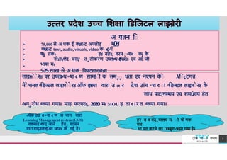 अ यतन िा
थ
Ǔ
त
75,000 से अ धक ई कtJट-:ट अपलोड
कtJट-:ट text, audio, visuals, video क
े �प
म
-
:





पा तक-
: हȣ नहȣ, वरना ͧ श¢ कɉ क
े
नोɪस/लेÈ चस[
/ तातीकरण उपलÞध Ǒ
हÛदȣ एव अĒ
ाे जी
भाषा म-
:
5-75 लाख से अ धक िवजटस[/Ǒहɪस
×येक उ0 0 ͧ श ¢ ण स थान वारा
Learning Management system (LMS)
वकͧसत ͩकए जाने हेता शासन
वारा गाइडलाइÛस जारȣ क गई है।
हर व व वदायालय म
-
: ाौ यो गक
मच
था पत करने का Ǔनदȶश Ǒदया गया है।
लाइĦाे ाे रȣ पर उपलÞध ͧ श ¢ ण सामĒाी क समाा धता एव नएपन क
े ाे Ǻिाçटगत
नेाे शनल ͫिडजटल लाइĦाे ाे रȣ ऑफ इͫडया वारा उ ƣ र देश उÍच ͧ श ¢ ाा ͫिडजटल लाइĦाे रȣ क
े
साथ पाट[नरͧशप एव समÛवय हेत
अनारोध ͩकया गया। माह फरवरȣ, 2020 म
-
: MOU ह ता ¢ ǐ र त ͩकया गया।
TREY
research
उÍच श ा वभ ग 7
 