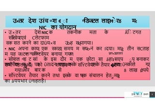 उ×तर देश उÍच ͧ श ¢ ाा ͫिडजटल लाइĦाे रȣ म
-
:
NIC का योगदान
ि ट संग म ह ɪसएप
ाप
• उ×तर देश NIC क तकनीक मत क
े Ǻिा टगत
सॉ
Ý
ट
वेय
रएवं Cलेटफ म
वक सत करने क द Ǔय×व उ
o-ह सɋप गय ।
• NIC अपन क य{ एक रकि{ समय म सपo-नं कर Iदय । म ğ तीन सCत ह
म यह जIटल सॉÝटवेयर बन य गय ।
• सोशल ͫि ट स
गं क
े इस दौर म एक छोट स åह ɪसएप ाप बन कर
तकनीक म
ɮ
ादɉ पर ǓतIदन चच { करक
े उनक
े हल Ǔनक ले ग
ए
और ब र क से 8 ल ख Ǿपये
सभी पहलाओं को समझकर सॉÝटवेयर तैय र �कय
गय ।
• सॉÝटवेयर तैय र करने तथ इसक
े व ष{क संच लन हेतामğ
क åययभ र ǓनIहतहै।
TREY
research
उÍच श ा वभ ग 8
 