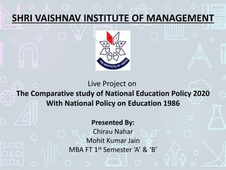 SHRI VAISHNAV INSTITUTE OF MANAGEMENT
Presented By:
Chirau Nahar
Mohit Kumar Jain
MBA FT 1st Semester ‘A’ & ‘B’
Live Project on
The Comparative study of National Education Policy 2020
With National Policy on Education 1986
 