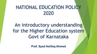 NATIONAL EDUCATION POLICY
2020
An introductory understanding
for the Higher Education system
Govt of Karnataka
Prof. Syed Ashfaq Ahmed
 