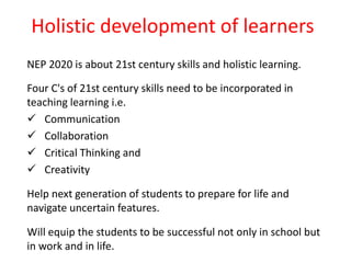 Holistic development of learners
NEP 2020 is about 21st century skills and holistic learning.
Four C's of 21st century skills need to be incorporated in
teaching learning i.e.
 Communication
 Collaboration
 Critical Thinking and
 Creativity
Help next generation of students to prepare for life and
navigate uncertain features.
Will equip the students to be successful not only in school but
in work and in life.
 