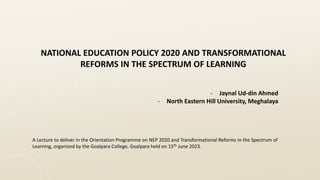 NATIONAL EDUCATION POLICY 2020 AND TRANSFORMATIONAL
REFORMS IN THE SPECTRUM OF LEARNING
- Jaynal Ud-din Ahmed
- North Eastern Hill University, Meghalaya
A Lecture to deliver in the Orientation Programme on NEP 2020 and Transformational Reforms in the Spectrum of
Learning, organized by the Goalpara College, Goalpara held on 15th June 2023.
 