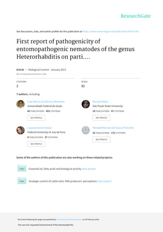 See	discussions,	stats,	and	author	profiles	for	this	publication	at:	https://www.researchgate.net/publication/259141765
First	report	of	pathogenicity	of
entomopathogenic	nematodes	of	the	genus
Heterorhabditis	on	parti....
Article		in		Biological	Control	·	January	2013
DOI:	10.1016/j.biocontrol.2013.11.003
CITATIONS
3
READS
83
7	authors,	including:
Some	of	the	authors	of	this	publication	are	also	working	on	these	related	projects:
Essential	oil,	fatty	acids	and	biological	activity	View	project
Strategic	control	of	cattle	ticks:	Milk	producers'	perceptions	View	project
Caio	Márcio	de	Oliveira	Monteiro
Universidade	Federal	de	Goiás
65	PUBLICATIONS			453	CITATIONS			
SEE	PROFILE
Renata	Matos
São	Paulo	State	University
19	PUBLICATIONS			97	CITATIONS			
SEE	PROFILE
Laryssa	Xavier	Araújo
Federal	University	of	Juiz	de	Fora
8	PUBLICATIONS			37	CITATIONS			
SEE	PROFILE
Wendell	Marcelo	de	Souza	Perinotto
32	PUBLICATIONS			172	CITATIONS			
SEE	PROFILE
All	content	following	this	page	was	uploaded	by	Caio	Márcio	de	Oliveira	Monteiro	on	05	February	2018.
The	user	has	requested	enhancement	of	the	downloaded	file.
 