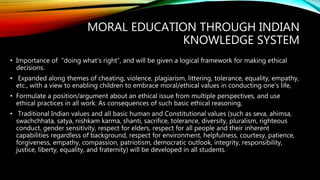 MORAL EDUCATION THROUGH INDIAN
KNOWLEDGE SYSTEM
• Importance of “doing what's right”, and will be given a logical framework for making ethical
decisions.
• Expanded along themes of cheating, violence, plagiarism, littering, tolerance, equality, empathy,
etc., with a view to enabling children to embrace moral/ethical values in conducting one's life,
• Formulate a position/argument about an ethical issue from multiple perspectives, and use
ethical practices in all work. As consequences of such basic ethical reasoning,
• Traditional Indian values and all basic human and Constitutional values (such as seva, ahimsa,
swachchhata, satya, nishkam karma, shanti, sacrifice, tolerance, diversity, pluralism, righteous
conduct, gender sensitivity, respect for elders, respect for all people and their inherent
capabilities regardless of background, respect for environment, helpfulness, courtesy, patience,
forgiveness, empathy, compassion, patriotism, democratic outlook, integrity, responsibility,
justice, liberty, equality, and fraternity) will be developed in all students.
 