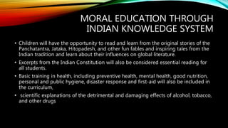 MORAL EDUCATION THROUGH
INDIAN KNOWLEDGE SYSTEM
• Children will have the opportunity to read and learn from the original stories of the
Panchatantra, Jataka, Hitopadesh, and other fun fables and inspiring tales from the
Indian tradition and learn about their influences on global literature.
• Excerpts from the Indian Constitution will also be considered essential reading for
all students.
• Basic training in health, including preventive health, mental health, good nutrition,
personal and public hygiene, disaster response and first-aid will also be included in
the curriculum,
• scientific explanations of the detrimental and damaging effects of alcohol, tobacco,
and other drugs
 