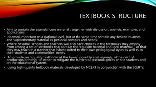 TEXTBOOK STRUCTURE
• Aim to contain the essential core material : together with discussion, analysis, examples, and
applications
• deemed important on a national level, but at the same time contain any desired nuances
and supplementary material as per local contexts and needs.
• Where possible, schools and teachers will also have choices in the textbooks they employ -
from among a set of textbooks that contain the requisite national and local material - so that
they may teach in a manner that is best suited to their own pedagogical styles as well as to
their students and communities’ needs.
• To provide such quality textbooks at the lowest possible cost -namely, at the cost of
production/printing - in order to mitigate the burden of textbook prices on the students and
on the educational system.
• using high-quality textbook materials developed by NCERT in conjunction with the SCERTs;
 