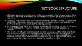 TEXTBOOK STRUCTURE
• additional textbook materials could be funded by public-philanthropic partnerships
and crowd sourcing that incentivize experts to write such high-quality textbooks at
cost price.
• States will prepare their own curricula (which may be based on the NCFSE prepared
by NCERT to the extent possible) and prepare textbooks (which may be based on
the NCERT textbook materials to the extent possible),
• incorporating State flavor and material as needed. While doing so, it must be borne
in mind that NCERT curriculum would be taken as the nationally acceptable
criterion.
• The availability of such textbooks in all regional languages will be a top priority so
that all students have access to high-quality learning. All efforts will be made to
ensure timely availability of textbooks in schools. Access to downloadable and
printable versions of all textbooks will be provided by all States/UTs and NCERT to
help conserve the environment and reduce the logistical burden
 