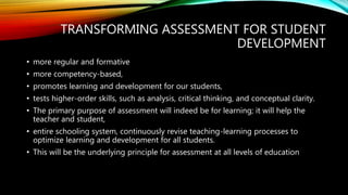 TRANSFORMING ASSESSMENT FOR STUDENT
DEVELOPMENT
• more regular and formative
• more competency-based,
• promotes learning and development for our students,
• tests higher-order skills, such as analysis, critical thinking, and conceptual clarity.
• The primary purpose of assessment will indeed be for learning; it will help the
teacher and student,
• entire schooling system, continuously revise teaching-learning processes to
optimize learning and development for all students.
• This will be the underlying principle for assessment at all levels of education
 