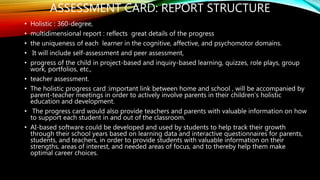 ASSESSMENT CARD: REPORT STRUCTURE
• Holistic : 360-degree,
• multidimensional report : reflects great details of the progress
• the uniqueness of each learner in the cognitive, affective, and psychomotor domains.
• It will include self-assessment and peer assessment,
• progress of the child in project-based and inquiry-based learning, quizzes, role plays, group
work, portfolios, etc.,
• teacher assessment.
• The holistic progress card :important link between home and school , will be accompanied by
parent-teacher meetings in order to actively involve parents in their children’s holistic
education and development.
• The progress card would also provide teachers and parents with valuable information on how
to support each student in and out of the classroom.
• AI-based software could be developed and used by students to help track their growth
through their school years based on learning data and interactive questionnaires for parents,
students, and teachers, in order to provide students with valuable information on their
strengths, areas of interest, and needed areas of focus, and to thereby help them make
optimal career choices.
 
