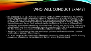 WHO WILL CONDUCT EXAMS?
• It is proposed to set up a National Assessment Centre, PARAKH (Performance Assessment,
Review, and Analysis of Knowledge for Holistic Development), as a standard-setting body
under MHRD that fulfils the basic objectives of setting norms, standards, and guidelines for
student assessment and evaluation for all recognized school boards of India, guiding the
State Achievement Survey (SAS) and undertaking the National Achievement Survey (NAS),
• monitoring achievement of learning outcomes in the country, and encouraging and helping
school boards to shift their assessment patterns towards meeting the skill requirements of
the 21st century in consonance with the stated objectives of this Policy.
• Advise school boards regarding new assessment patterns and latest researches, promote
collaborations between school boards.
• Act as an instrument for the sharing of best practices among school boards, and for ensuring
equivalence of academic standards among learners across all school board
 