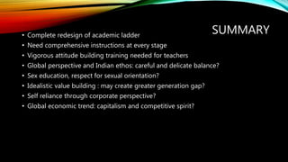SUMMARY
• Complete redesign of academic ladder
• Need comprehensive instructions at every stage
• Vigorous attitude building training needed for teachers
• Global perspective and Indian ethos: careful and delicate balance?
• Sex education, respect for sexual orientation?
• Idealistic value building : may create greater generation gap?
• Self reliance through corporate perspective?
• Global economic trend: capitalism and competitive spirit?
 