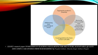• SOURCE: research paper ‘INNOVATION IN TEACHING AND LEARNING FOR THE FUTURE, SUSTAINABLE, QUALITY
EDUCATION: CASE STUDIES FROM MAHARASHTRA’ by Prajakti Gokhale, Niharika Singh, Vaibhavi Pingale
 