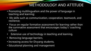 METHODOLOGY AND ATTITUDE
• Promoting multilingualism and the power of language in
teaching and learning;
• life skills such as communication, cooperation, teamwork, and
resilience;
• Focus on regular formative assessment for learning rather than
the summative assessment that encourages today’s ‘coaching
culture
• Extensive use of technology in teaching and learning,
• Removing language barriers,
• Increasing access for Divyang students,
• Educational planning and management
 
