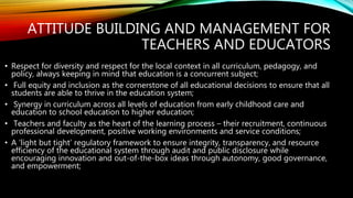 ATTITUDE BUILDING AND MANAGEMENT FOR
TEACHERS AND EDUCATORS
• Respect for diversity and respect for the local context in all curriculum, pedagogy, and
policy, always keeping in mind that education is a concurrent subject;
• Full equity and inclusion as the cornerstone of all educational decisions to ensure that all
students are able to thrive in the education system;
• Synergy in curriculum across all levels of education from early childhood care and
education to school education to higher education;
• Teachers and faculty as the heart of the learning process – their recruitment, continuous
professional development, positive working environments and service conditions;
• A ‘light but tight’ regulatory framework to ensure integrity, transparency, and resource
efficiency of the educational system through audit and public disclosure while
encouraging innovation and out-of-the-box ideas through autonomy, good governance,
and empowerment;
 