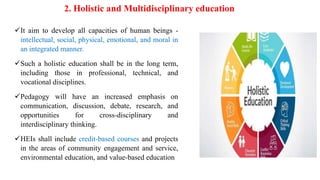 2. Holistic and Multidisciplinary education
It aim to develop all capacities of human beings -
intellectual, social, physical, emotional, and moral in
an integrated manner.
Such a holistic education shall be in the long term,
including those in professional, technical, and
vocational disciplines.
Pedagogy will have an increased emphasis on
communication, discussion, debate, research, and
opportunities for cross-disciplinary and
interdisciplinary thinking.
HEIs shall include credit-based courses and projects
in the areas of community engagement and service,
environmental education, and value-based education
 