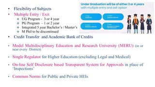 • Flexibility of Subjects
• Multiple Entry / Exit
 UG Program - 3 or 4 year
 PG Program – 1 or 2 year
 Integrated 5 year Bachelor’s / Master’s
 M Phil to be discontinued
• Credit Transfer and Academic Bank of Credits
• Model Multidisciplinary Education and Research University (MERU) (in or
near every District)
• Single Regulator for Higher Education (excluding Legal and Medical)
• On-line Self Disclosure based Transparent System for Approvals in place of
‘Inspections’
• Common Norms for Public and Private HEIs
 