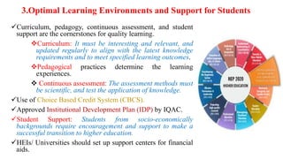 3.Optimal Learning Environments and Support for Students
Curriculum, pedagogy, continuous assessment, and student
support are the cornerstones for quality learning.
Curriculum: It must be interesting and relevant, and
updated regularly to align with the latest knowledge
requirements and to meet specified learning outcomes.
Pedagogical practices determine the learning
experiences.
 Continuous assessment: The assessment methods must
be scientific, and test the application of knowledge.
Use of Choice Based Credit System (CBCS).
Approved Institutional Development Plan (IDP) by IQAC.
Student Support: Students from socio-economically
backgrounds require encouragement and support to make a
successful transition to higher education.
HEIs/ Universities should set up support centers for financial
aids.
 