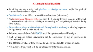 3.1. Internationalization
• Providing an opportunity and platform to foreign students with the goal of
“Internationalization at home”.
• Credit transfer with HEIs/ Universities and Aboard (Vice versa).
• An International Students Office at each HEI hosting foreign students will be set
up to coordinate all matters relating to welcoming and supporting students arriving
from abroad.
• Research/teaching collaborations and faculty/student exchanges with high-quality
foreign institutions will be facilitated.
• Relevant mutually beneficial MOUs with foreign countries will be signed.
• High performing Indian universities will be encouraged to set up campuses in
other countries.
• Top 100 Universities will be offered to will be facilitated to operate in India.
• A legislative framework will be developed for Internationalization.
 