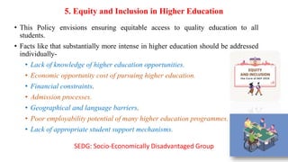 5. Equity and Inclusion in Higher Education
• This Policy envisions ensuring equitable access to quality education to all
students.
• Facts like that substantially more intense in higher education should be addressed
individually-
• Lack of knowledge of higher education opportunities.
• Economic opportunity cost of pursuing higher education.
• Financial constraints.
• Admission processes.
• Geographical and language barriers.
• Poor employability potential of many higher education programmes.
• Lack of appropriate student support mechanisms.
SEDG: Socio-Economically Disadvantaged Group
 