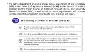 • The (DST), Department of Atomic Energy (DAE), Department of Bio-Technology
(DBT), Indian Council of Agriculture Research (ICAR), Indian Council of Medical
Research (ICMR), Indian Council of Historical Research (ICHR), and University
Grants Commission (UGC), as well as various private organizations, will continue
to independently fund research according to their priorities and needs.
 