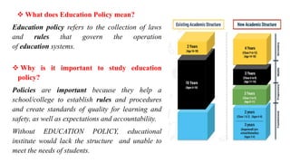  What does Education Policy mean?
Education policy refers to the collection of laws
and rules that govern the operation
of education systems.
 Why is it important to study education
policy?
Policies are important because they help a
school/college to establish rules and procedures
and create standards of quality for learning and
safety, as well as expectations and accountability.
Without EDUCATION POLICY, educational
institute would lack the structure and unable to
meet the needs of students.
 