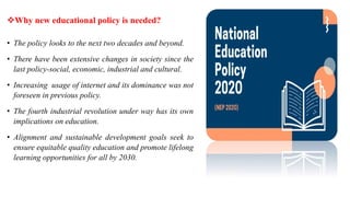 Why new educational policy is needed?
• The policy looks to the next two decades and beyond.
• There have been extensive changes in society since the
last policy-social, economic, industrial and cultural.
• Increasing usage of internet and its dominance was not
foreseen in previous policy.
• The fourth industrial revolution under way has its own
implications on education.
• Alignment and sustainable development goals seek to
ensure equitable quality education and promote lifelong
learning opportunities for all by 2030.
 