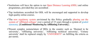 Institutions will have the option to run Open Distance Learning (ODL) and online
programmes, provided they are accredited .
Top institutions accredited for ODL will be encouraged and supported to develop
high-quality online courses.
The new regulatory system envisioned by this Policy gradually phasing out the
system of ‘affiliated colleges’ over a period of 15 years through a system of graded
autonomy. [Conditional Monitoring by Affiliating University].
Present complex nomenclature of HEIs in the country such as ‘Deemed to be
university’, ‘Affiliating university’, ‘Affiliating technical university', ‘Unitary
university’ shall be replaced simply by ‘UNIVERSITY' on fulfilling the criteria as
per norms.
 