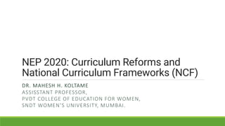 NEP 2020: Curriculum Reforms and
National Curriculum Frameworks (NCF)
DR. MAHESH H. KOLTAME
ASSISSTANT PROFESSOR,
PVDT COLLEGE OF EDUCATION FOR WOMEN,
SNDT WOMEN’S UNIVERSITY, MUMBAI.
 