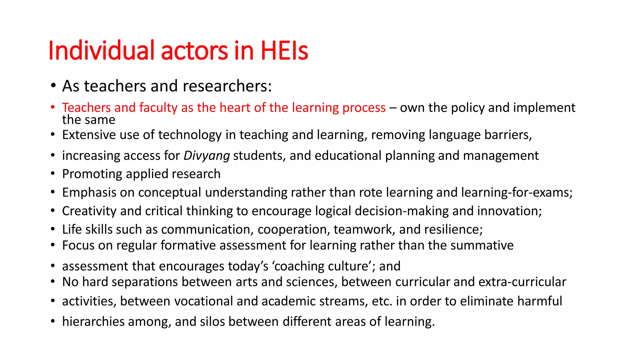 Individual actors in HEIs
• As teachers and researchers:
• Teachers and faculty as the heart of the learning process – own the policy and implement
the same
• Extensive use of technology in teaching and learning, removing language barriers,
• increasing access for Divyang students, and educational planning and management
• Promoting applied research
• Emphasis on conceptual understanding rather than rote learning and learning-for-exams;
• Creativity and critical thinking to encourage logical decision-making and innovation;
• Life skills such as communication, cooperation, teamwork, and resilience;
• Focus on regular formative assessment for learning rather than the summative
• assessment that encourages today’s ‘coaching culture’; and
• No hard separations between arts and sciences, between curricular and extra-curricular
• activities, between vocational and academic streams, etc. in order to eliminate harmful
• hierarchies among, and silos between different areas of learning.
 