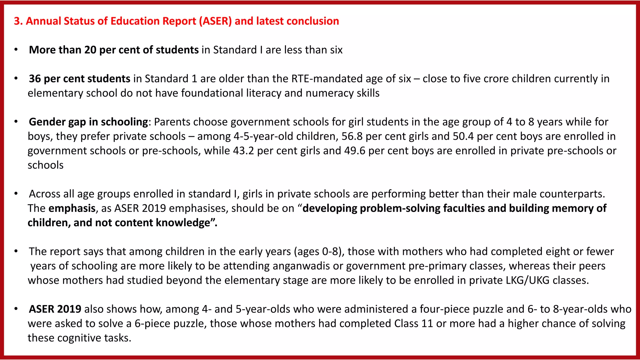 3. Annual Status of Education Report (ASER) and latest conclusion
• More than 20 per cent of students in Standard I are less than six
• 36 per cent students in Standard 1 are older than the RTE-mandated age of six – close to five crore children currently in
elementary school do not have foundational literacy and numeracy skills
• Gender gap in schooling: Parents choose government schools for girl students in the age group of 4 to 8 years while for
boys, they prefer private schools – among 4-5-year-old children, 56.8 per cent girls and 50.4 per cent boys are enrolled in
government schools or pre-schools, while 43.2 per cent girls and 49.6 per cent boys are enrolled in private pre-schools or
schools
• Across all age groups enrolled in standard I, girls in private schools are performing better than their male counterparts.
The emphasis, as ASER 2019 emphasises, should be on “developing problem-solving faculties and building memory of
children, and not content knowledge”.
• The report says that among children in the early years (ages 0-8), those with mothers who had completed eight or fewer
years of schooling are more likely to be attending anganwadis or government pre-primary classes, whereas their peers
whose mothers had studied beyond the elementary stage are more likely to be enrolled in private LKG/UKG classes.
• ASER 2019 also shows how, among 4- and 5-year-olds who were administered a four-piece puzzle and 6- to 8-year-olds who
were asked to solve a 6-piece puzzle, those whose mothers had completed Class 11 or more had a higher chance of solving
these cognitive tasks.
 