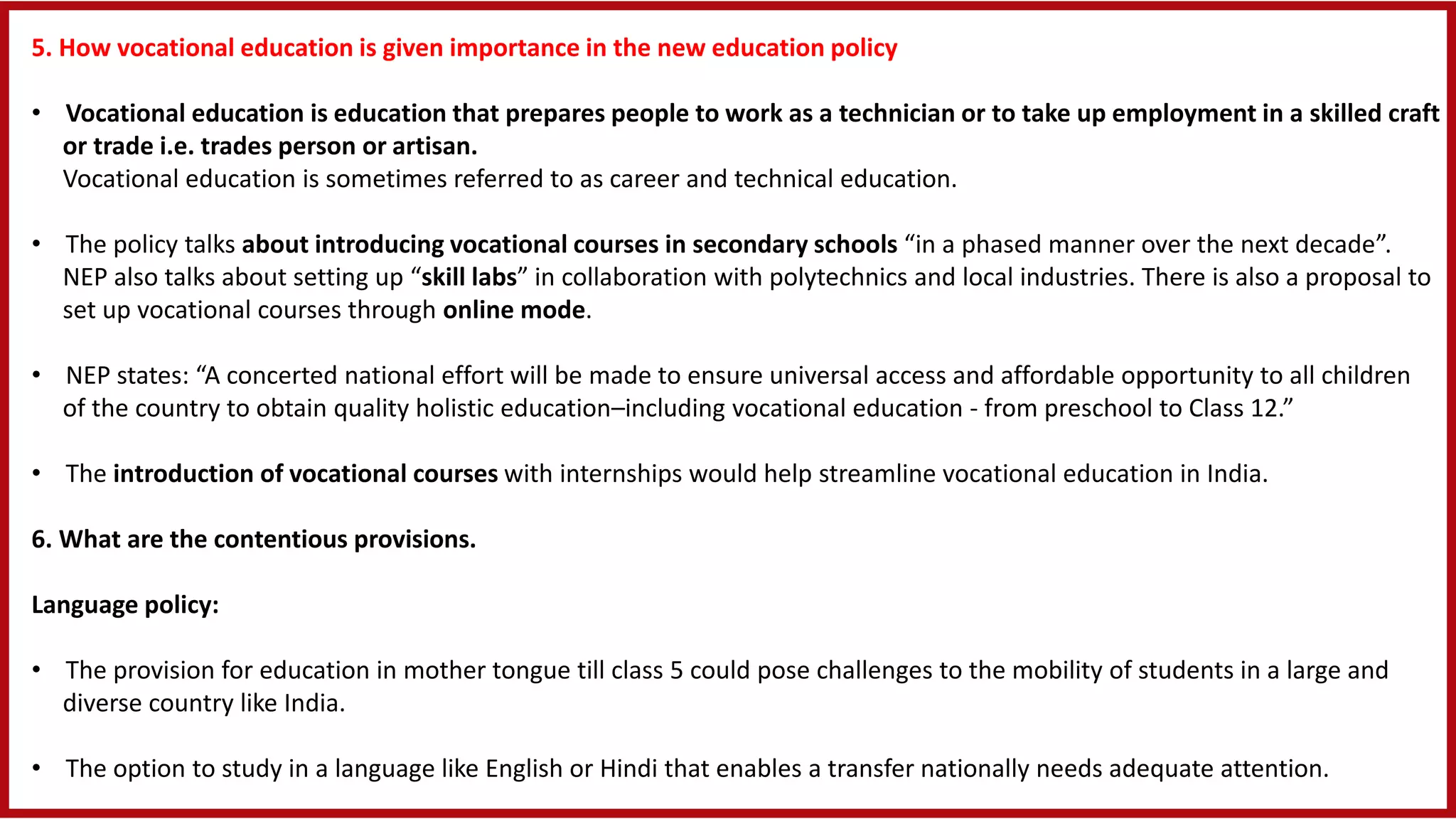 5. How vocational education is given importance in the new education policy
• Vocational education is education that prepares people to work as a technician or to take up employment in a skilled craft
or trade i.e. trades person or artisan.
Vocational education is sometimes referred to as career and technical education.
• The policy talks about introducing vocational courses in secondary schools “in a phased manner over the next decade”.
NEP also talks about setting up “skill labs” in collaboration with polytechnics and local industries. There is also a proposal to
set up vocational courses through online mode.
• NEP states: “A concerted national effort will be made to ensure universal access and affordable opportunity to all children
of the country to obtain quality holistic education–including vocational education - from preschool to Class 12.”
• The introduction of vocational courses with internships would help streamline vocational education in India.
6. What are the contentious provisions.
Language policy:
• The provision for education in mother tongue till class 5 could pose challenges to the mobility of students in a large and
diverse country like India.
• The option to study in a language like English or Hindi that enables a transfer nationally needs adequate attention.
 