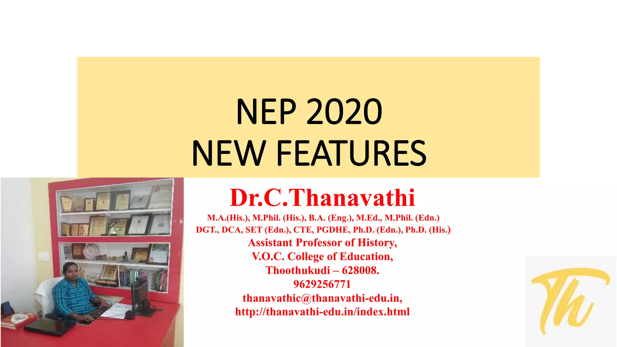 NEP 2020
NEW FEATURES
Dr.C.Thanavathi
M.A.(His.), M.Phil. (His.), B.A. (Eng.), M.Ed., M.Phil. (Edn.)
DGT., DCA, SET (Edn.), CTE, PGDHE, Ph.D. (Edn.), Ph.D. (His.)
Assistant Professor of History,
V.O.C. College of Education,
Thoothukudi – 628008.
9629256771
thanavathic@thanavathi-edu.in,
http://thanavathi-edu.in/index.html
 