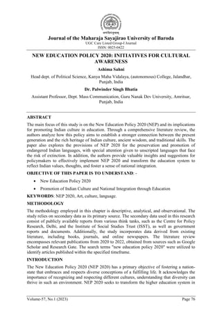 Journal of the Maharaja Sayajirao University of Baroda
UGC Care Listed Group-I Journal
ISSN: 0025-0422
Volume-57, No.1 (2023) Page 76
NEW EDUCATION POLICY 2020: INITIATIVES FOR CULTURAL
AWARENESS
Ashima Sahni
Head dept. of Political Science, Kanya Maha Vidalaya, (autonomous) College, Jalandhar,
Punjab, India
Dr. Palwinder Singh Bhatia
Assistant Professor, Dept. Mass Communication, Guru Nanak Dev University, Amritsar,
Punjab, India
ABSTRACT
The main focus of this study is on the New Education Policy 2020 (NEP) and its implications
for promoting Indian culture in education. Through a comprehensive literature review, the
authors analyze how this policy aims to establish a stronger connection between the present
generation and the rich heritage of Indian culture, ancient wisdom, and traditional skills. The
paper also explores the provisions of NEP 2020 for the preservation and promotion of
endangered Indian languages, with special attention given to unscripted languages that face
the risk of extinction. In addition, the authors provide valuable insights and suggestions for
policymakers to effectively implement NEP 2020 and transform the education system to
reflect Indian values, thoughts, and foster a sense of national integration.
OBJECTIVE OF THIS PAPER IS TO UNDERSTAND: -
 New Education Policy 2020
 Promotion of Indian Culture and National Integration through Education
KEYWORDS: NEP 2020, Art, culture, language.
METHODOLOGY
The methodology employed in this chapter is descriptive, analytical, and observational. The
study relies on secondary data as its primary source. The secondary data used in this research
consist of publicly available reports from various think tanks, such as the Centre for Policy
Research, Delhi, and the Institute of Social Studies Trust (ISST), as well as government
reports and documents. Additionally, the study incorporates data derived from existing
literature, including books, journals, and online newspapers. The literature review
encompasses relevant publications from 2020 to 2022, obtained from sources such as Google
Scholar and Research Gate. The search terms "new education policy 2020" were utilized to
identify articles published within the specified timeframe.
INTRODUCTION
The New Education Policy 2020 (NEP 2020) has a primary objective of fostering a nation-
state that embraces and respects diverse conceptions of a fulfilling life. It acknowledges the
importance of recognizing and respecting different cultures, understanding that diversity can
thrive in such an environment. NEP 2020 seeks to transform the higher education system in
 