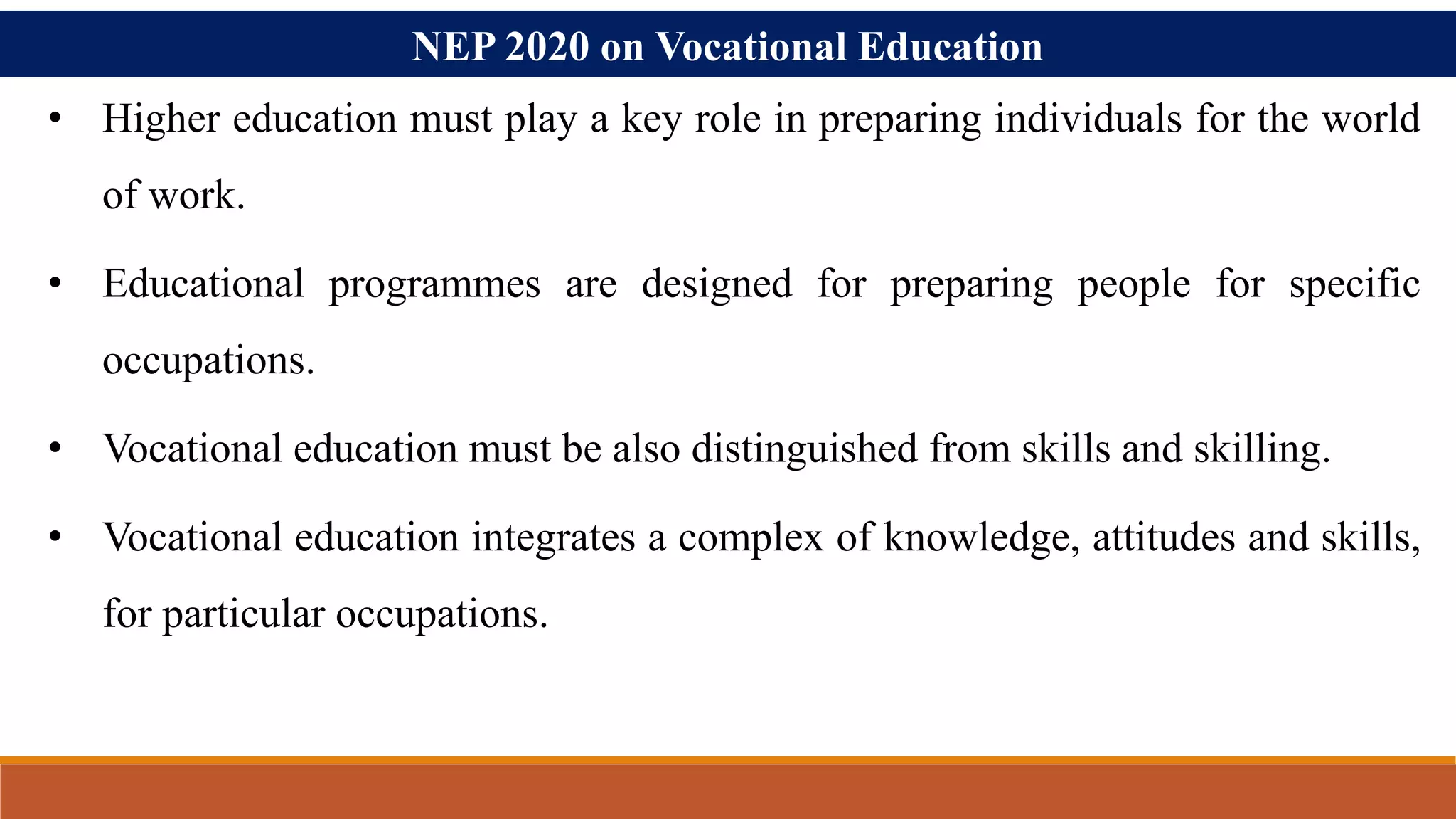 NEP 2020 on Vocational Education
• Higher education must play a key role in preparing individuals for the world
of work.
• Educational programmes are designed for preparing people for specific
occupations.
• Vocational education must be also distinguished from skills and skilling.
• Vocational education integrates a complex of knowledge, attitudes and skills,
for particular occupations.
 
